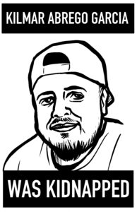 A black and white high-contrast illustration of a young man in a baseball cap. His expression is neutral, but slightly smiling. He has a beard on his chin and a mustache which don't quite connect, and is thickest at the chin. On top and below are two black bars with white text that say, "Kilmar Abrego Garcia was Kidnapped."