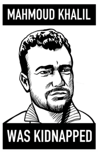 A high-contrast black and white illustration of a young Palestinian man in a 3/4 view. He has a neutral look on his face. Above and below are black bars with white text that say "Mahmoud Khalil Was Kidnapped."