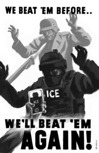A shadowy figure - an ICE agent - lurks menacingly at someone off screen, as a hand holding a phone points to him, filming him. Above and behind him is a Nazi soldier in grey, being held at the point of a bayonet. It says in red text, "We Beat 'Em Once.. We'll Beat 'Em Again!"
