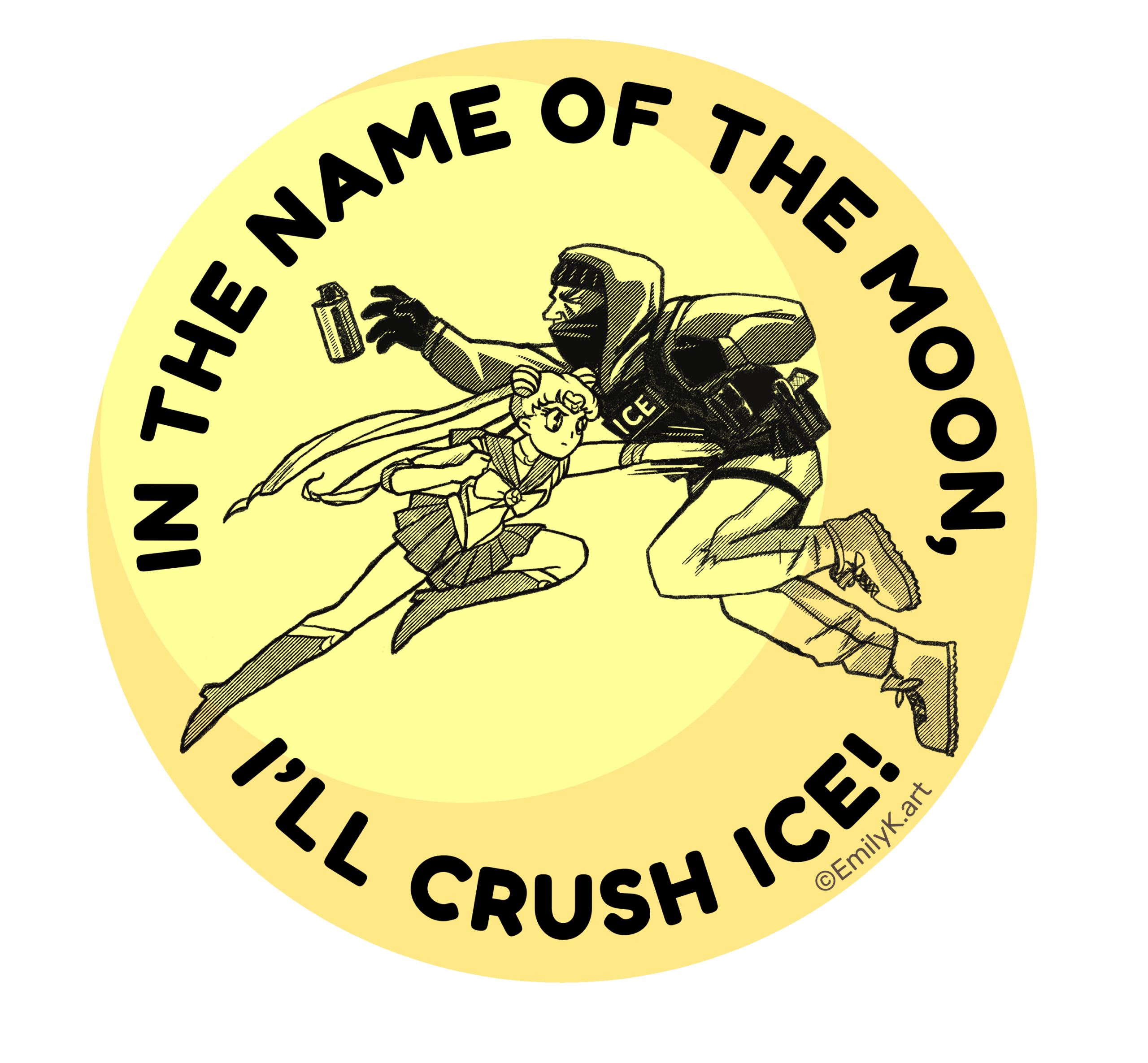 A round light yellow circle with a crescent slice in slightly darker yellow. In black, Sailor Moon punches an ICE agent wearing tactical gear and face mask. He drops his tear gas canister. Around the border in black text it says, "In the name of the moon, I'll crush ice!"